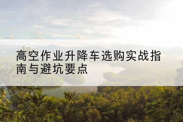 城口升降车怎么选-高空作业升降车选购实战指南与避坑要点