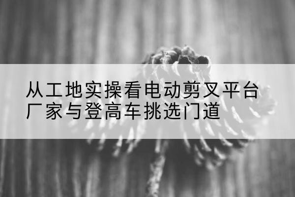 城口电动剪叉升降平台厂家-从工地实操看电动剪叉平台厂家与登高车挑选门道