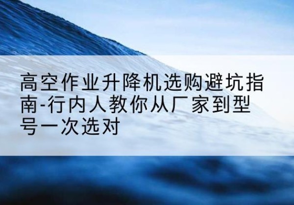 城口升降平台厂家-高空作业升降机选购避坑指南-行内人教你从厂家到型号一次选对