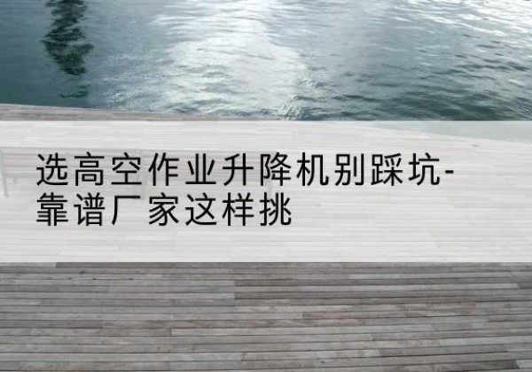 城口剪叉式升降机厂家-选高空作业升降机别踩坑-靠谱厂家这样挑