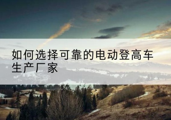 城口电动登高车厂家-如何选择可靠的电动登高车生产厂家