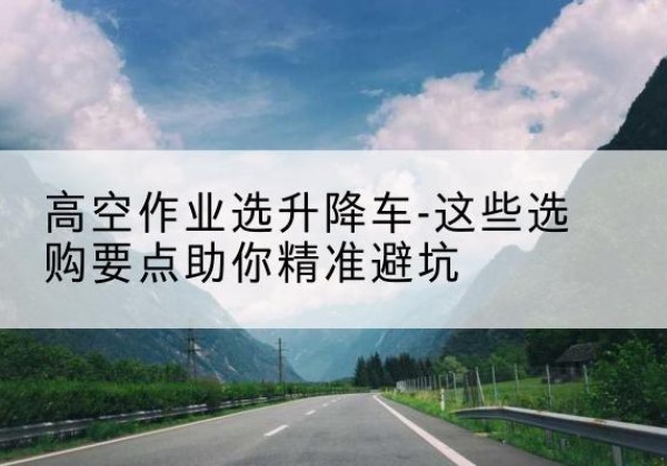城口升降车厂家-高空作业选升降车-这些选购要点助你*避坑