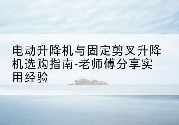 城口电动升降机怎么选-电动升降机与固定剪叉升降机选购指南-老师傅分享实用经验