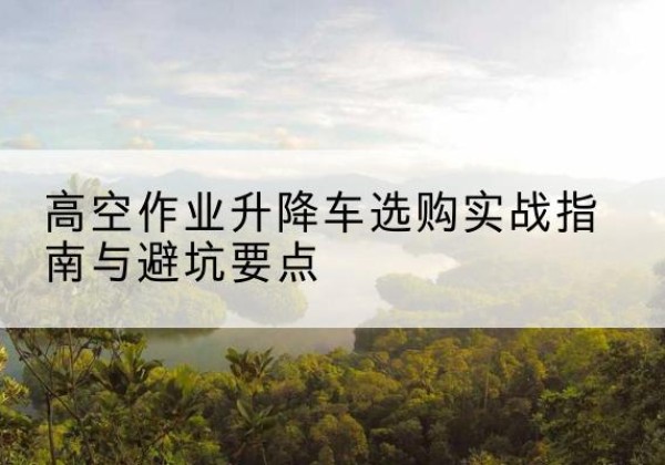 城口升降车怎么选-高空作业升降车选购实战指南与避坑要点